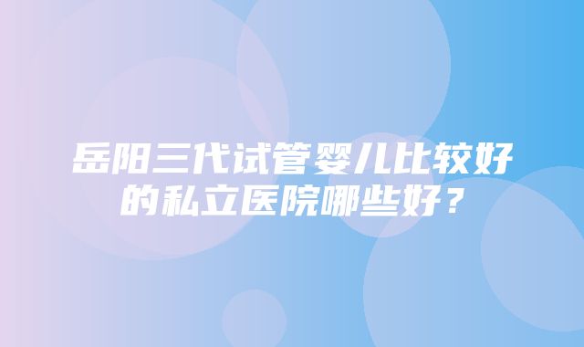 岳阳三代试管婴儿比较好的私立医院哪些好？