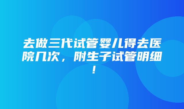 去做三代试管婴儿得去医院几次，附生子试管明细！