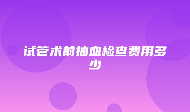 试管术前抽血检查费用多少