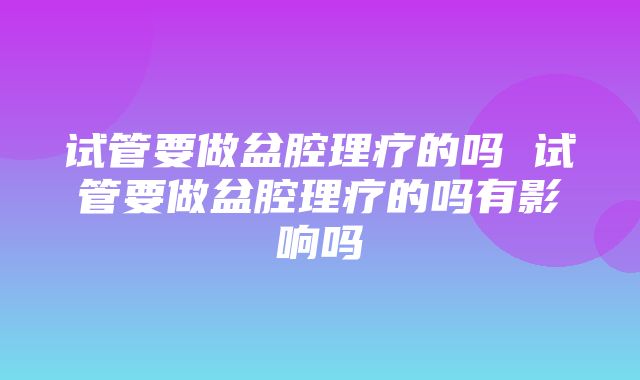 试管要做盆腔理疗的吗 试管要做盆腔理疗的吗有影响吗