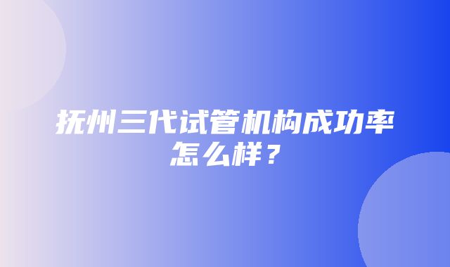 抚州三代试管机构成功率怎么样？