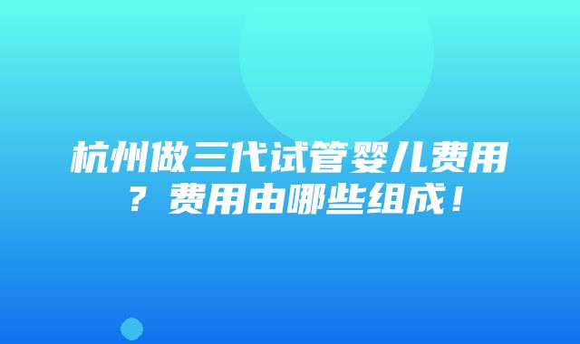 杭州做三代试管婴儿费用？费用由哪些组成！