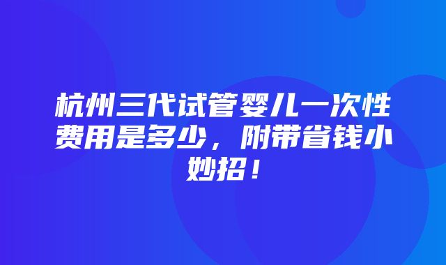 杭州三代试管婴儿一次性费用是多少，附带省钱小妙招！