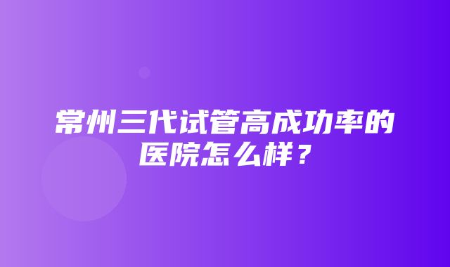 常州三代试管高成功率的医院怎么样？