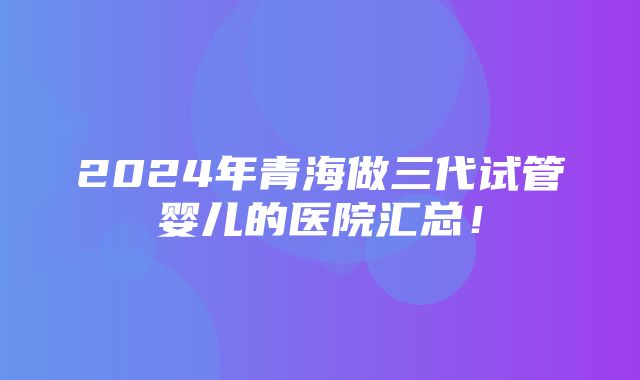 2024年青海做三代试管婴儿的医院汇总！