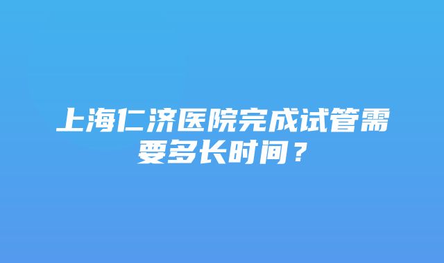 上海仁济医院完成试管需要多长时间？