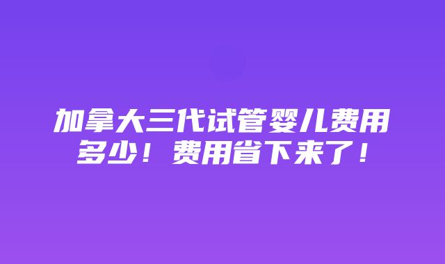 加拿大三代试管婴儿费用多少！费用省下来了！