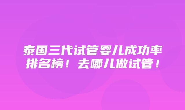 泰国三代试管婴儿成功率排名榜！去哪儿做试管！