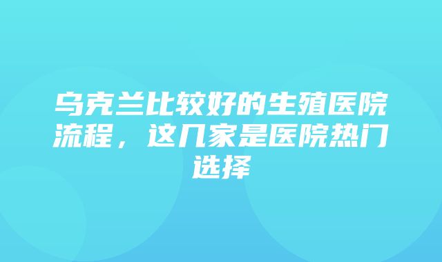 乌克兰比较好的生殖医院流程，这几家是医院热门选择