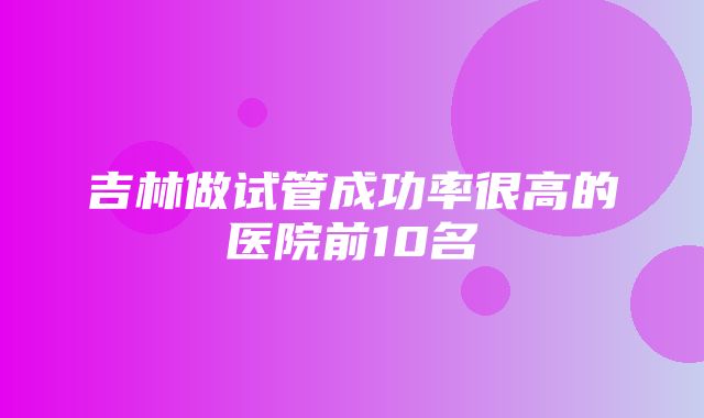 吉林做试管成功率很高的医院前10名