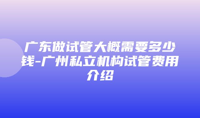 广东做试管大概需要多少钱-广州私立机构试管费用介绍