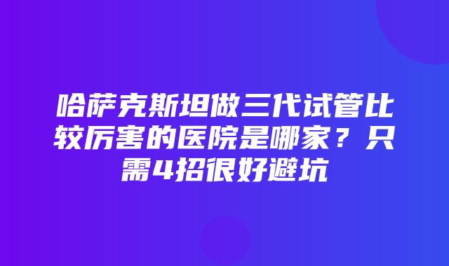 哈萨克斯坦做三代试管比较厉害的医院是哪家？只需4招很好避坑