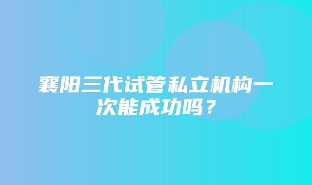 襄阳三代试管私立机构一次能成功吗？