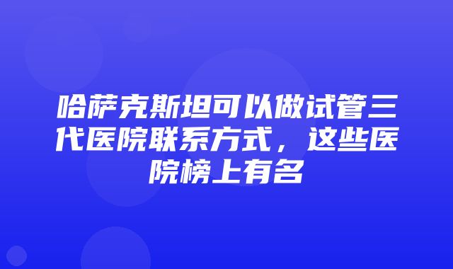 哈萨克斯坦可以做试管三代医院联系方式，这些医院榜上有名