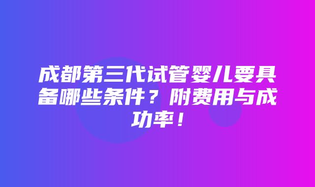 成都第三代试管婴儿要具备哪些条件？附费用与成功率！