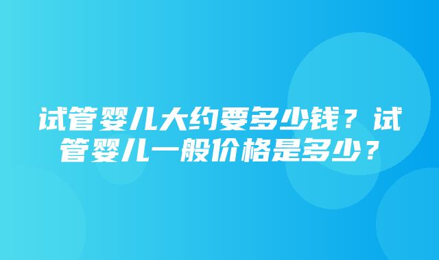 试管婴儿大约要多少钱？试管婴儿一般价格是多少？