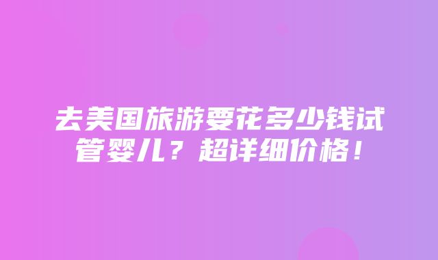 去美国旅游要花多少钱试管婴儿？超详细价格！