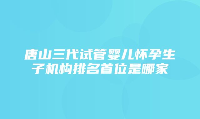 唐山三代试管婴儿怀孕生子机构排名首位是哪家