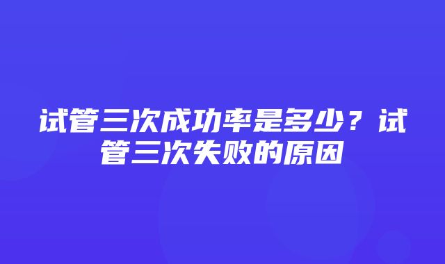 试管三次成功率是多少？试管三次失败的原因