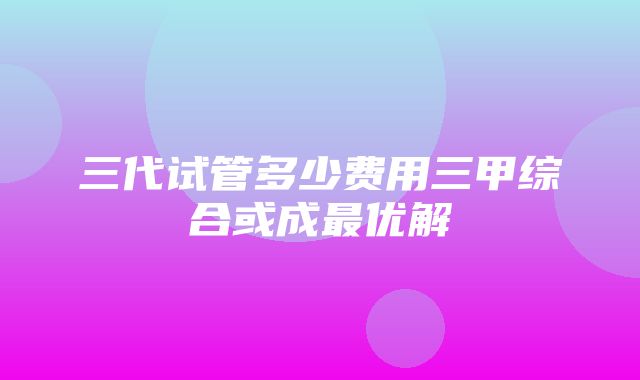 三代试管多少费用三甲综合或成最优解