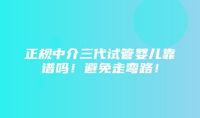 正规中介三代试管婴儿靠谱吗！避免走弯路！