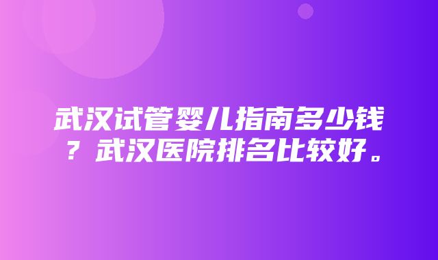 武汉试管婴儿指南多少钱？武汉医院排名比较好。