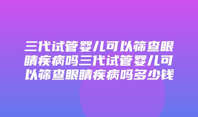 三代试管婴儿可以筛查眼睛疾病吗三代试管婴儿可以筛查眼睛疾病吗多少钱