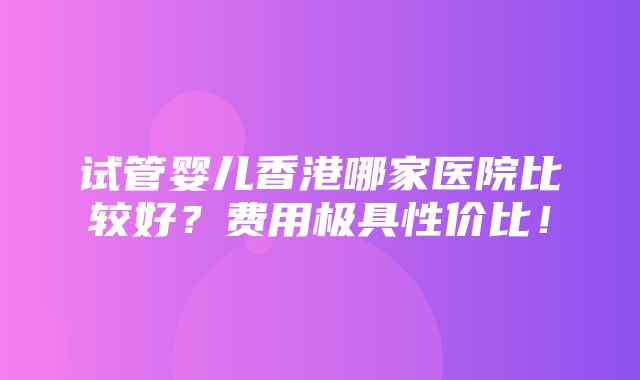 试管婴儿香港哪家医院比较好？费用极具性价比！