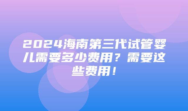 2024海南第三代试管婴儿需要多少费用？需要这些费用！