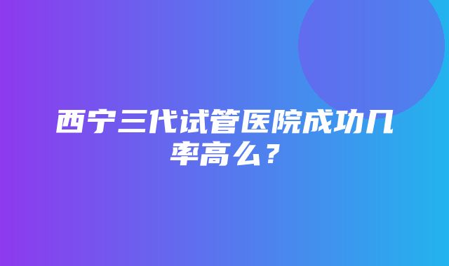 西宁三代试管医院成功几率高么？