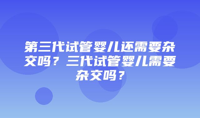 第三代试管婴儿还需要杂交吗？三代试管婴儿需要杂交吗？