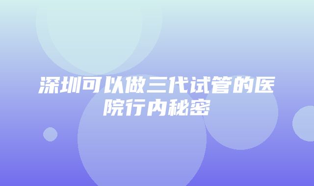 深圳可以做三代试管的医院行内秘密