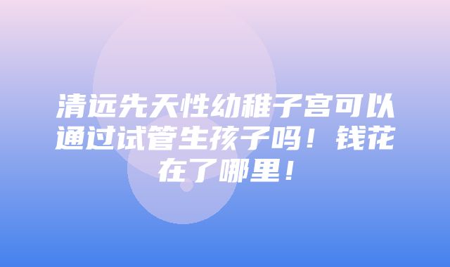 清远先天性幼稚子宫可以通过试管生孩子吗！钱花在了哪里！