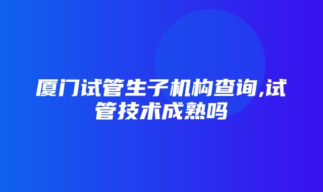 厦门试管生子机构查询,试管技术成熟吗