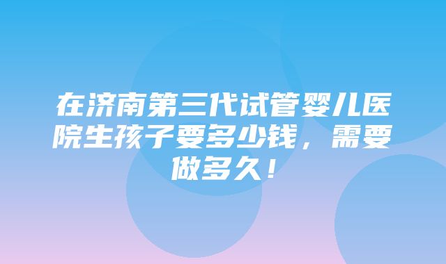 在济南第三代试管婴儿医院生孩子要多少钱，需要做多久！