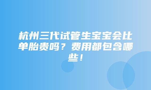 杭州三代试管生宝宝会比单胎贵吗？费用都包含哪些！