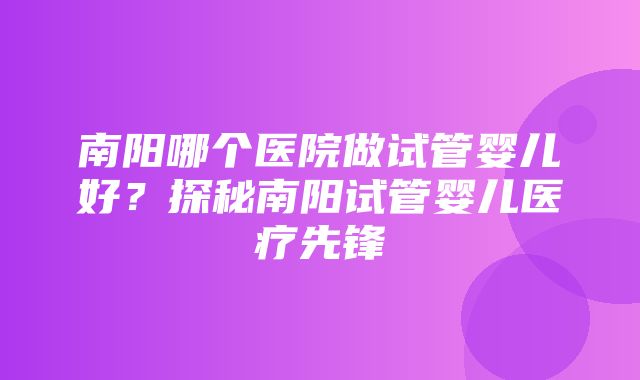 南阳哪个医院做试管婴儿好？探秘南阳试管婴儿医疗先锋