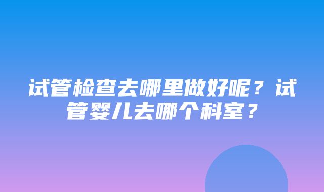 试管检查去哪里做好呢？试管婴儿去哪个科室？