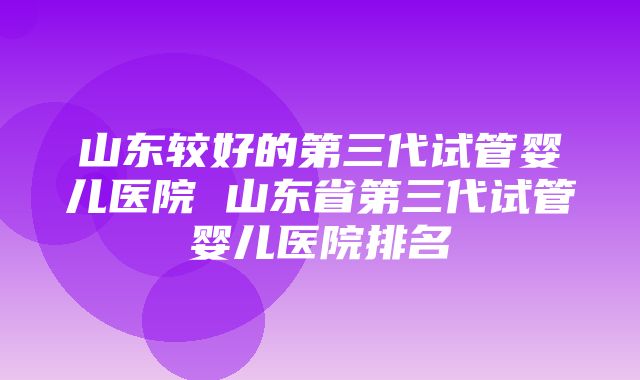 山东较好的第三代试管婴儿医院 山东省第三代试管婴儿医院排名