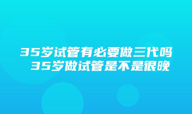 35岁试管有必要做三代吗 35岁做试管是不是很晚