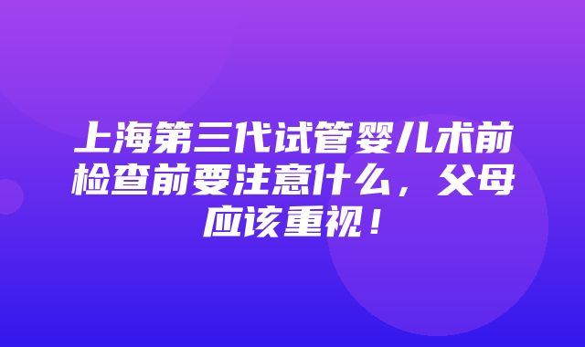 上海第三代试管婴儿术前检查前要注意什么，父母应该重视！