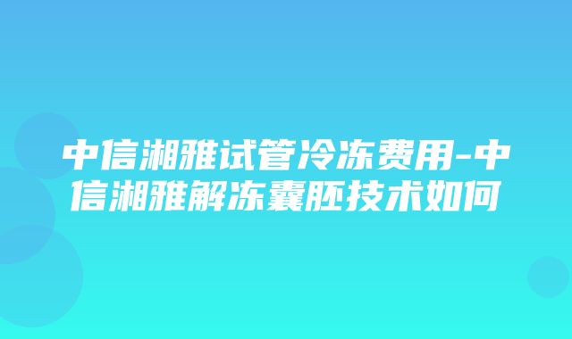 中信湘雅试管冷冻费用-中信湘雅解冻囊胚技术如何