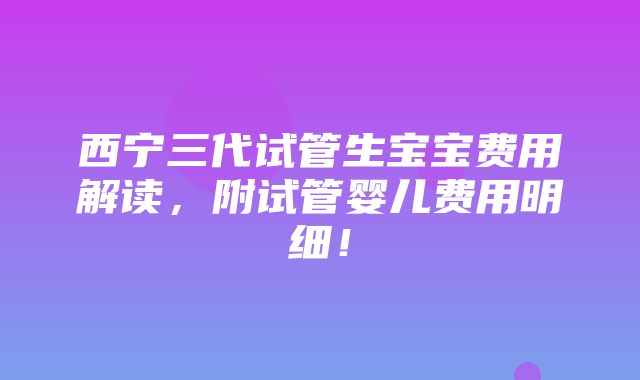 西宁三代试管生宝宝费用解读，附试管婴儿费用明细！