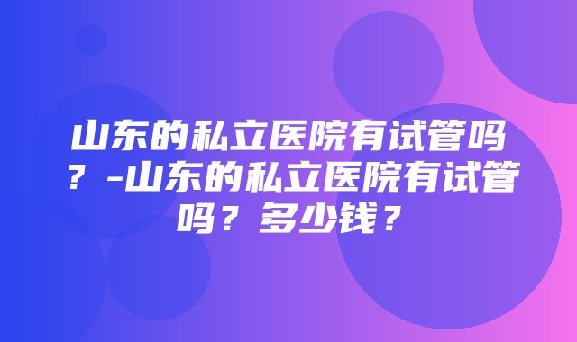 山东的私立医院有试管吗？-山东的私立医院有试管吗？多少钱？