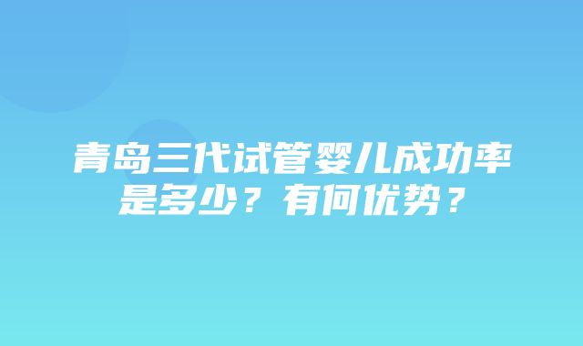 青岛三代试管婴儿成功率是多少？有何优势？