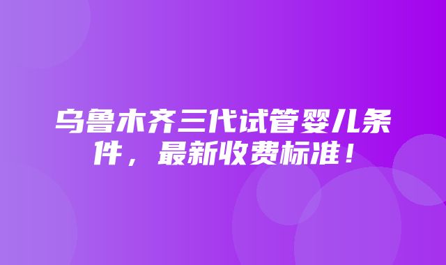 乌鲁木齐三代试管婴儿条件，最新收费标准！