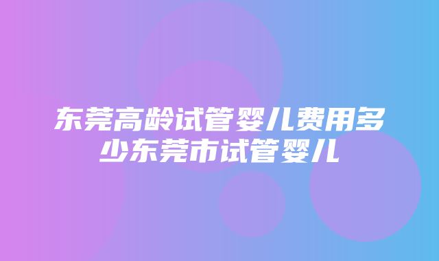 东莞高龄试管婴儿费用多少东莞市试管婴儿