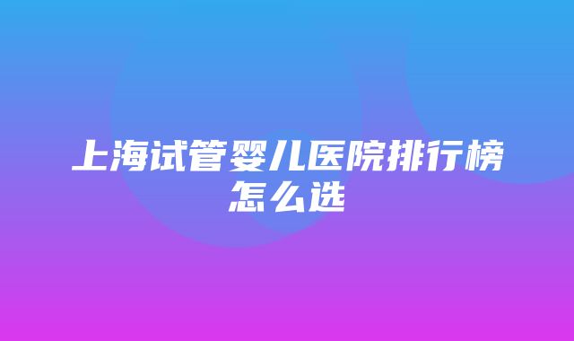 上海试管婴儿医院排行榜怎么选