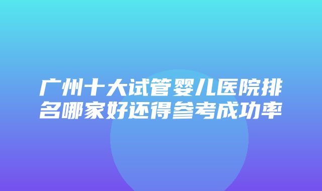 广州十大试管婴儿医院排名哪家好还得参考成功率