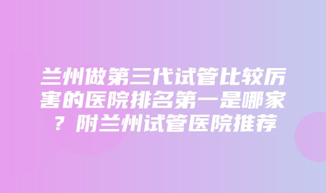 兰州做第三代试管比较厉害的医院排名第一是哪家？附兰州试管医院推荐